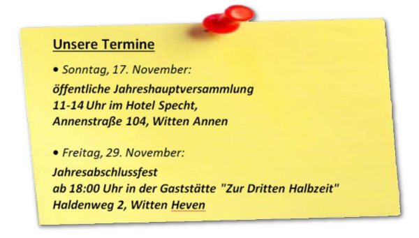 Unsere Termine • Sonntag, 17. November: öffentliche Jahreshauptversammlung 11-14 Uhr im Hotel Specht, Annenstraße 104, Witten Annen • Freitag, 29. November: Jahresabschlussfest ab 18:00 Uhr in der Gaststätte "Zur Dritten Halbzeit" Haldenweg 2, Witten Heven